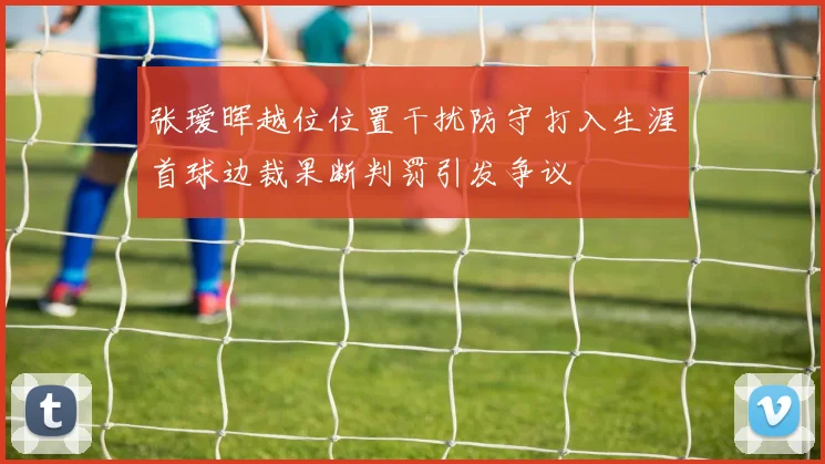 张瑷晖越位位置干扰防守打入生涯首球边裁果断判罚引发争议
