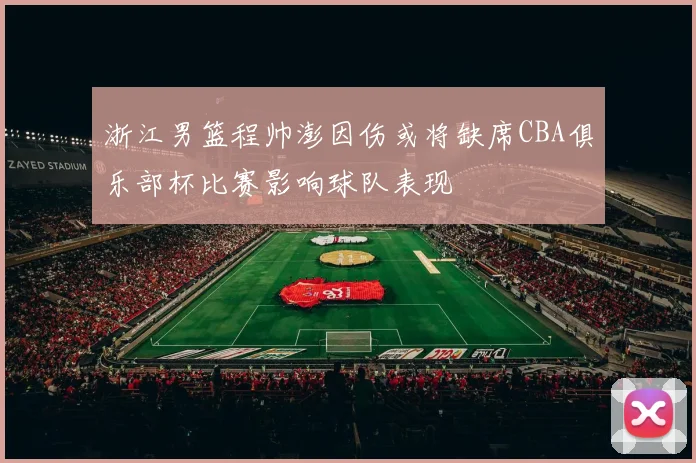 浙江男篮程帅澎因伤或将缺席CBA俱乐部杯比赛影响球队表现