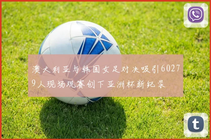 澳大利亚与韩国女足对决吸引60279人现场观赛创下亚洲杯新纪录