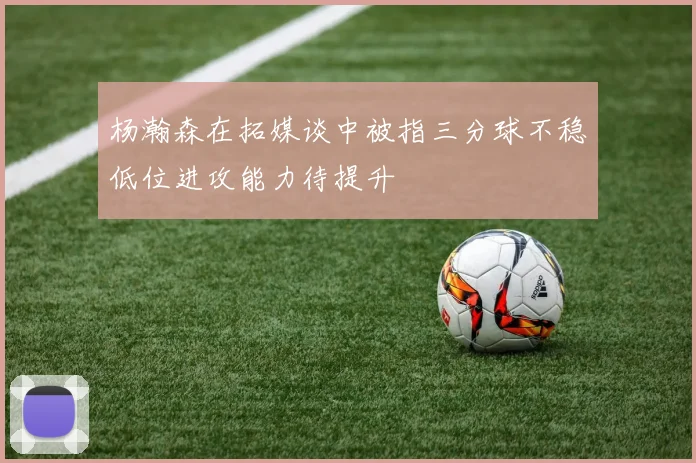 杨瀚森在拓媒谈中被指三分球不稳低位进攻能力待提升
