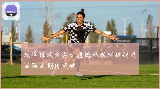 陈泽仕谈全运会遗憾熊猫杯挑战更高强度期待突破