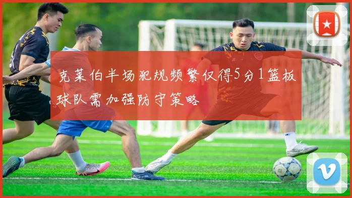 克莱伯半场犯规频繁仅得5分1篮板球队需加强防守策略