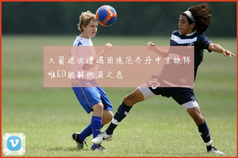 火箭进攻遭遇困境范乔丹申京缺阵唯KD能解燃眉之急