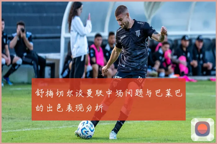 舒梅切尔谈曼联中场问题与巴莱巴的出色表现分析