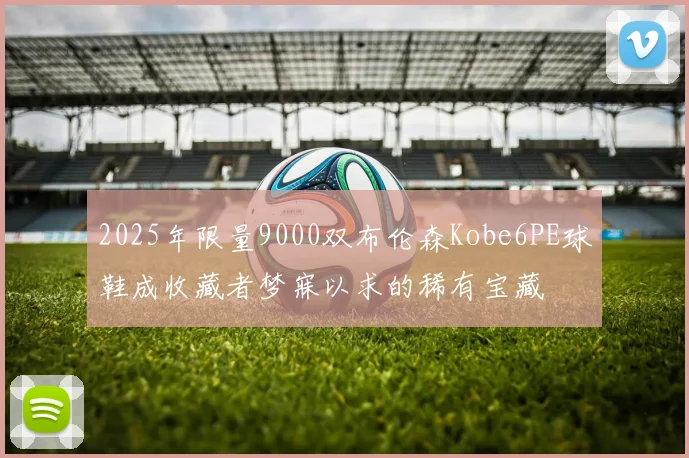 2025年限量9000双布伦森Kobe6PE球鞋成收藏者梦寐以求的稀有宝藏