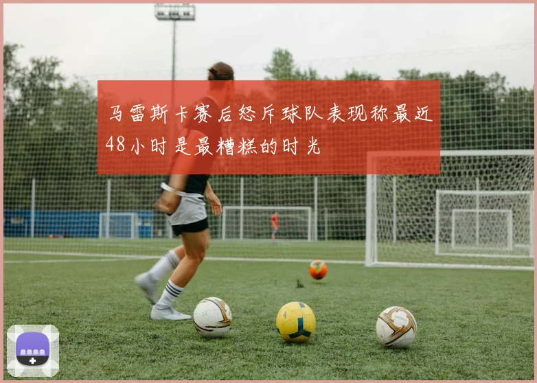 马雷斯卡赛后怒斥球队表现称最近48小时是最糟糕的时光