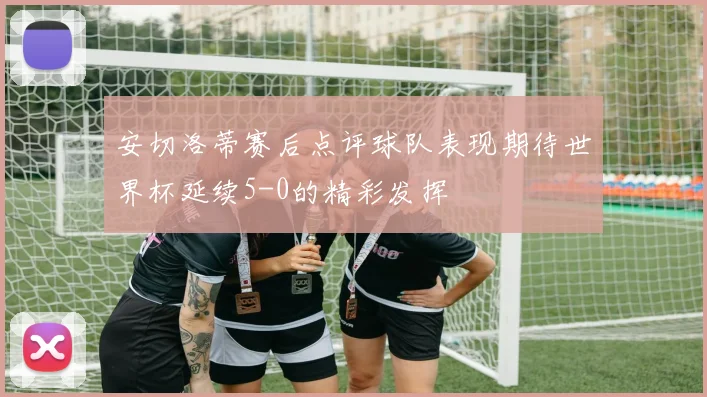 安切洛蒂赛后点评球队表现期待世界杯延续5-0的精彩发挥