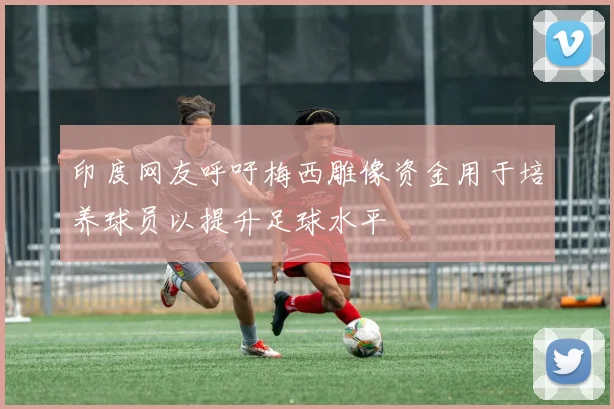 印度网友呼吁梅西雕像资金用于培养球员以提升足球水平
