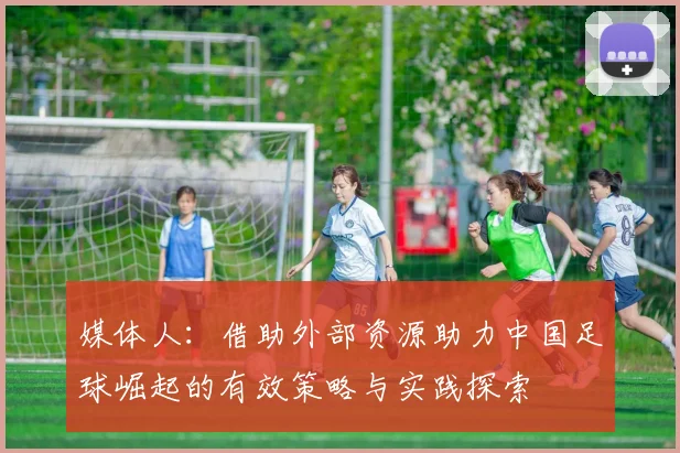 媒体人：借助外部资源助力中国足球崛起的有效策略与实践探索