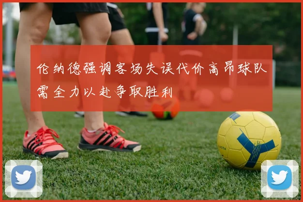 伦纳德强调客场失误代价高昂球队需全力以赴争取胜利