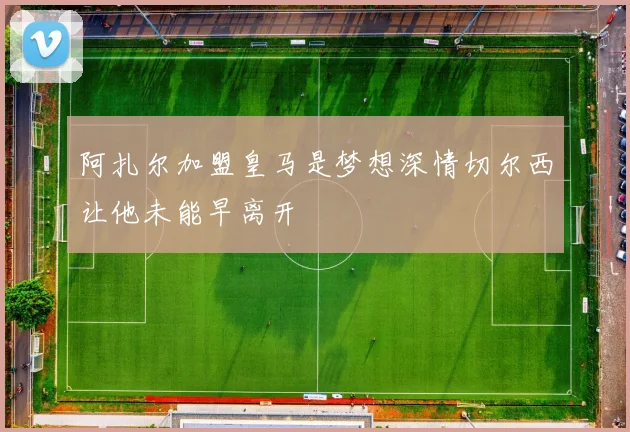 阿扎尔加盟皇马是梦想深情切尔西让他未能早离开