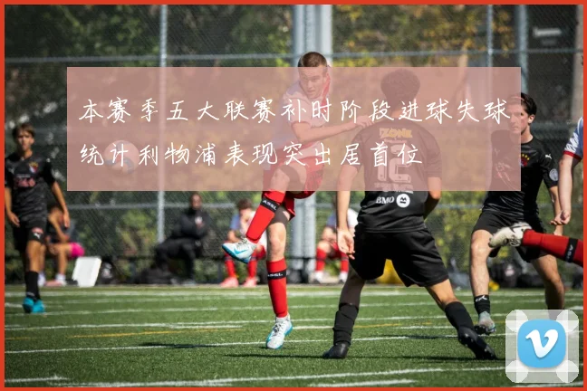 本赛季五大联赛补时阶段进球失球统计利物浦表现突出居首位