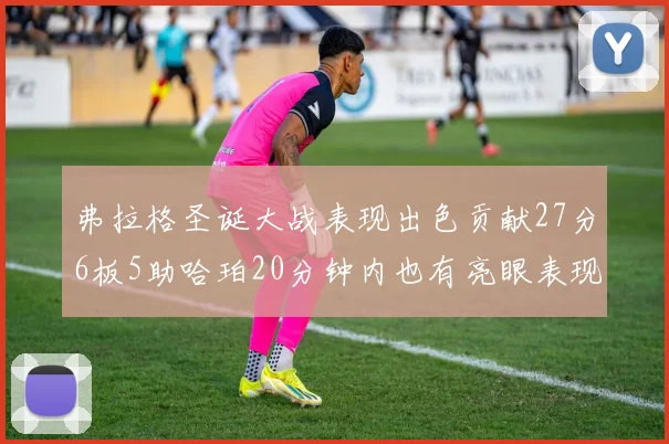 弗拉格圣诞大战表现出色贡献27分6板5助哈珀20分钟内也有亮眼表现