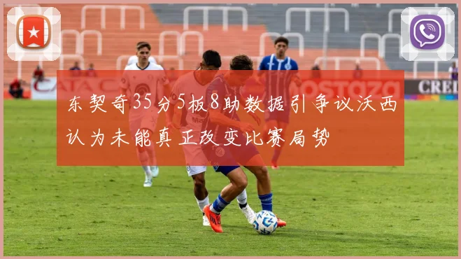 东契奇35分5板8助数据引争议沃西认为未能真正改变比赛局势