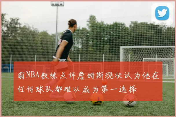 前NBA教练点评詹姆斯现状认为他在任何球队都难以成为第一选择