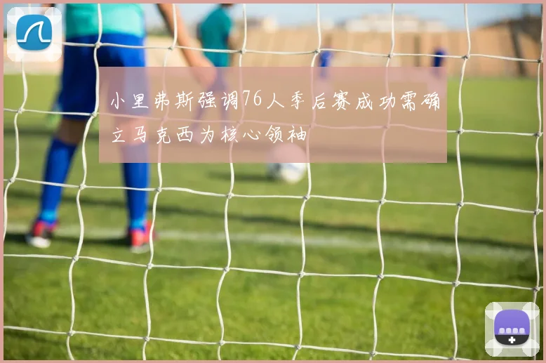 小里弗斯强调76人季后赛成功需确立马克西为核心领袖