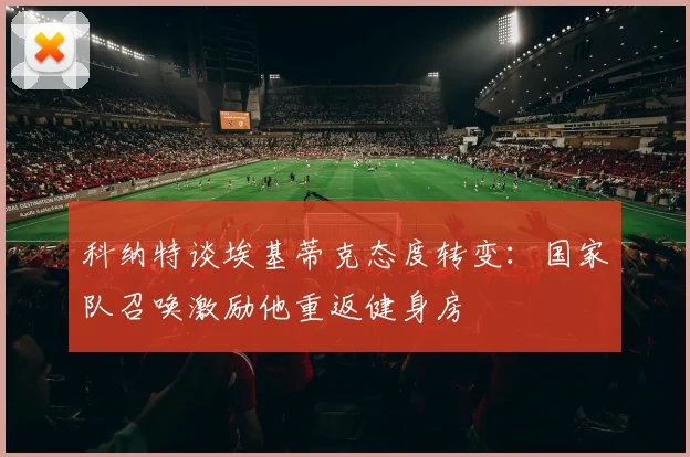 科纳特谈埃基蒂克态度转变：国家队召唤激励他重返健身房