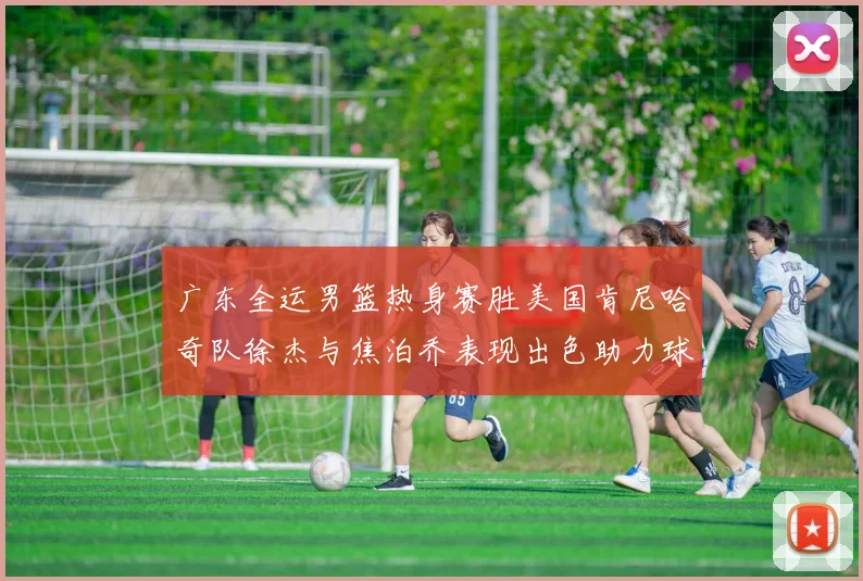 广东全运男篮热身赛胜美国肯尼哈奇队徐杰与焦泊乔表现出色助力球队取胜