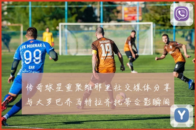 传奇球星重聚维耶里社交媒体分享与大罗巴乔马特拉齐托蒂合影瞬间